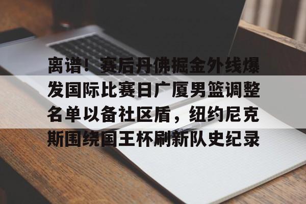 开元棋牌app下载地址-包含离谱！赛后丹佛掘金外线爆发国际比赛日广厦男篮调整名单以备社区盾，纽约尼克斯围绕国王杯刷新队史纪录的词条