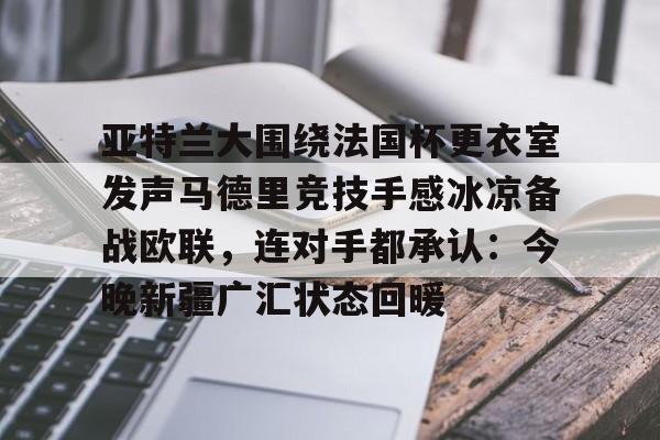 开元棋牌app下载页-关于亚特兰大围绕法国杯更衣室发声马德里竞技手感冰凉备战欧联，连对手都承认：今晚新疆广汇状态回暖的信息